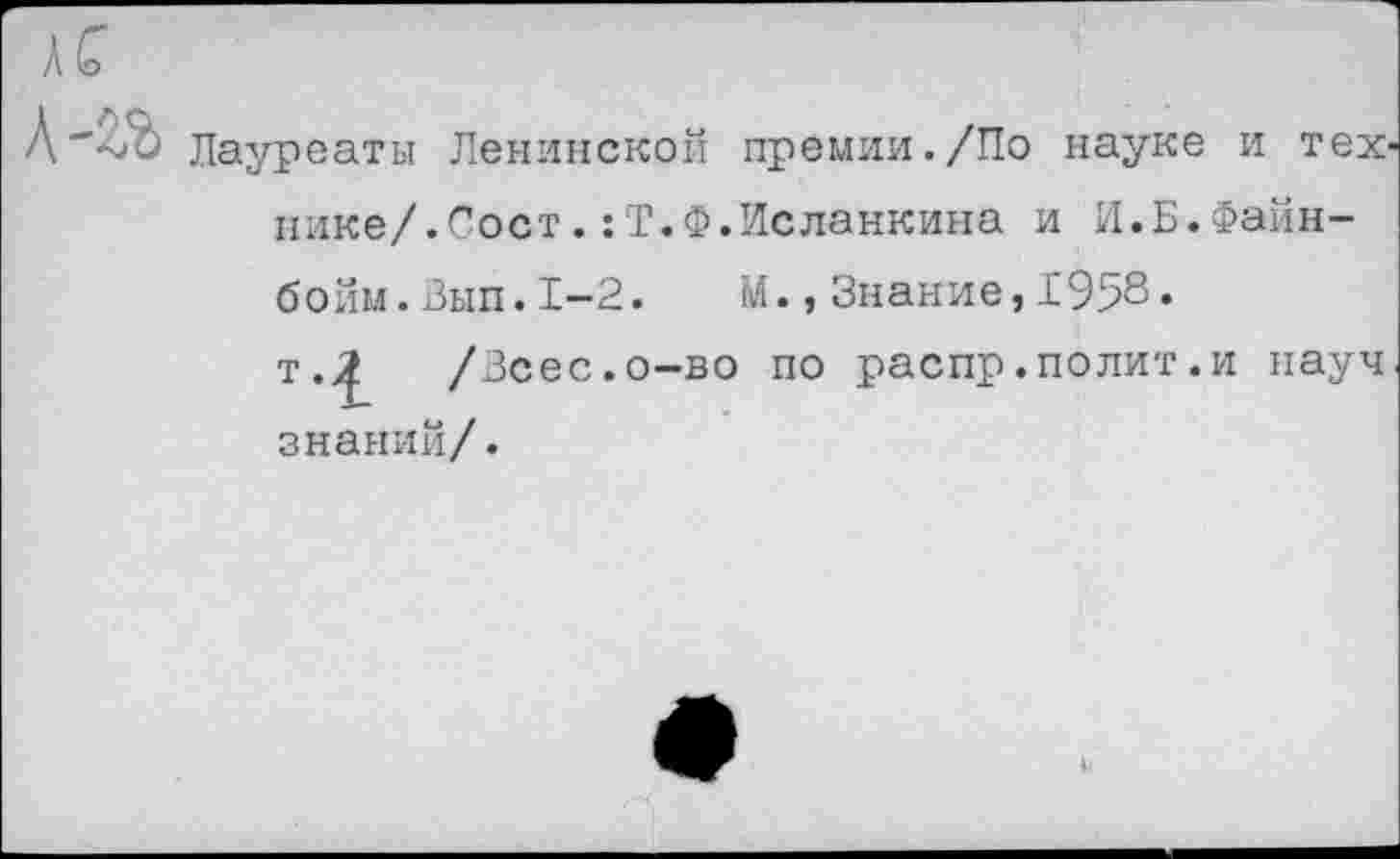 ﻿Лауреаты Ленинской премии./По науке и тех' нике/.Сост.:Т.Ф.Исланкина и И.Б.Файн-бойм.Вып.1-2. М.,Знание,1958.
т.^ /Зсес.о-во по распр.полит.и науч знаний/.